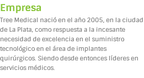 Empresa
Tree Medical nació en el año 2005, en la ciudad de La Plata, como respuesta a la incesante necesidad de excelencia en el suministro tecnológico en el área de implantes quirúrgicos. Siendo desde entonces líderes en servicios médicos.